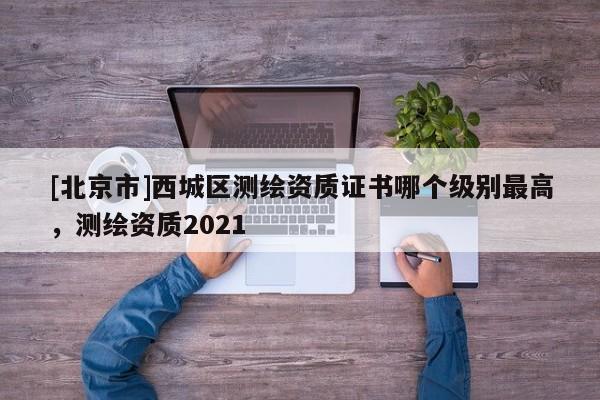 [北京市]西城區測繪資質證書哪個級別最高，測繪資質2021