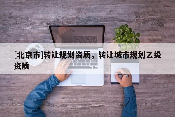 [北京市]轉讓規(guī)劃資質，轉讓城市規(guī)劃乙級資質