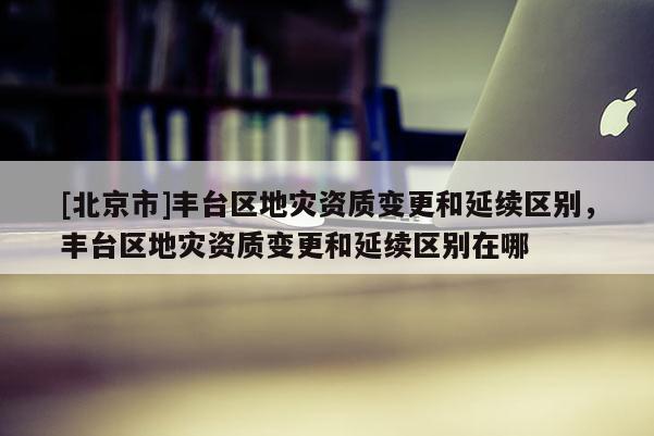 [北京市]豐臺區地災資質變更和延續區別，豐臺區地災資質變更和延續區別在哪