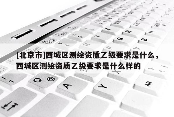[北京市]西城區(qū)測繪資質(zhì)乙級要求是什么，西城區(qū)測繪資質(zhì)乙級要求是什么樣的