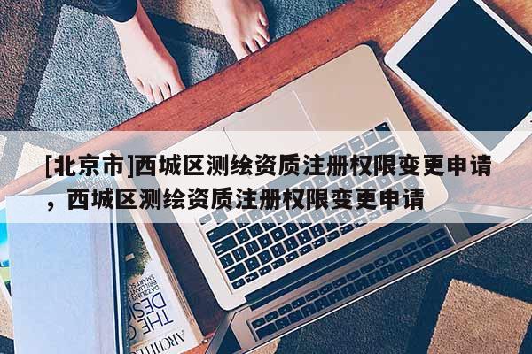 [北京市]西城區(qū)測繪資質(zhì)注冊權(quán)限變更申請，西城區(qū)測繪資質(zhì)注冊權(quán)限變更申請