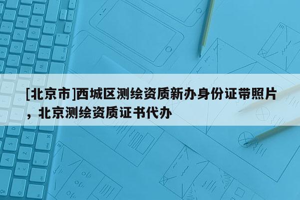 [北京市]西城區測繪資質新辦身份證帶照片，北京測繪資質證書代辦