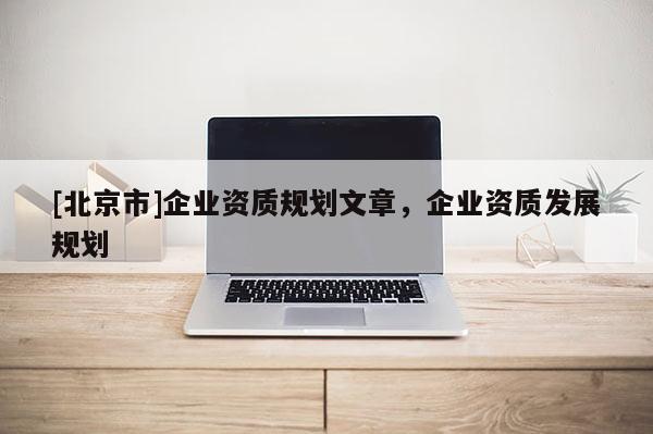 [北京市]企業資質規劃文章，企業資質發展規劃
