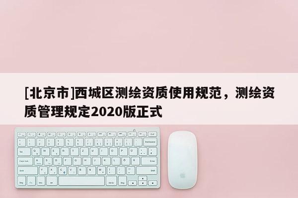 [北京市]西城區測繪資質使用規范，測繪資質管理規定2020版正式