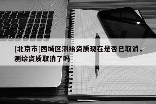 [北京市]西城區測繪資質現在是否已取消，測繪資質取消了嗎