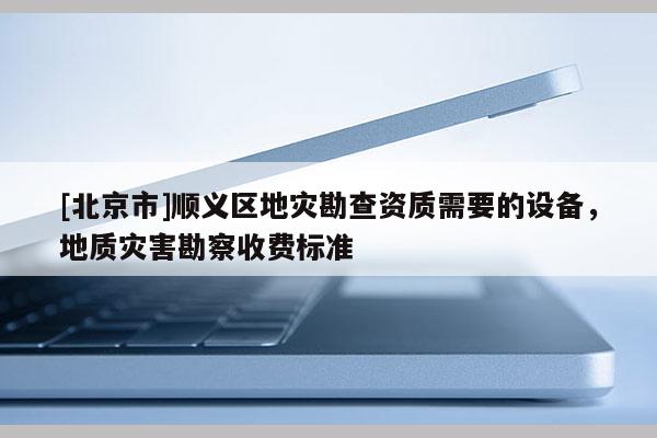 [北京市]順義區地災勘查資質需要的設備，地質災害勘察收費標準
