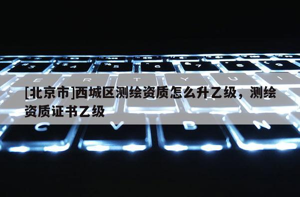 [北京市]西城區(qū)測(cè)繪資質(zhì)怎么升乙級(jí)，測(cè)繪資質(zhì)證書乙級(jí)
