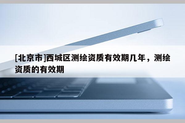 [北京市]西城區(qū)測(cè)繪資質(zhì)有效期幾年，測(cè)繪資質(zhì)的有效期