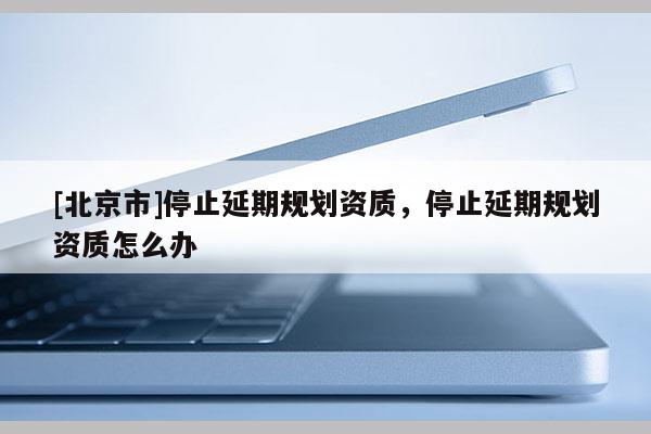 [北京市]停止延期規劃資質，停止延期規劃資質怎么辦