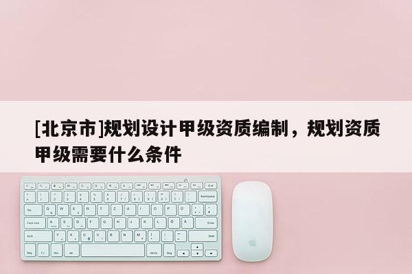 [北京市]規劃設計甲級資質編制，規劃資質甲級需要什么條件