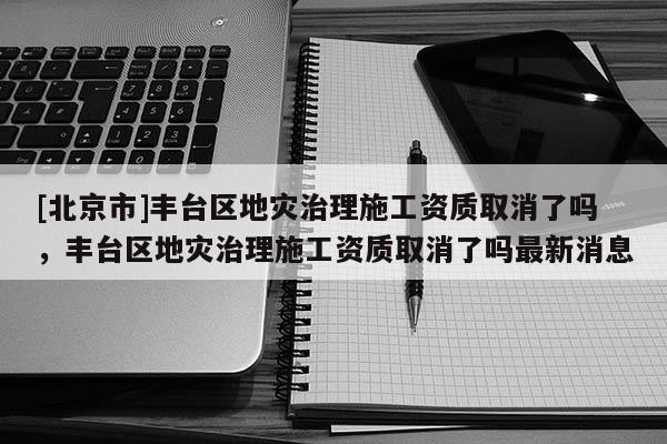 [北京市]豐臺區地災治理施工資質取消了嗎，豐臺區地災治理施工資質取消了嗎最新消息