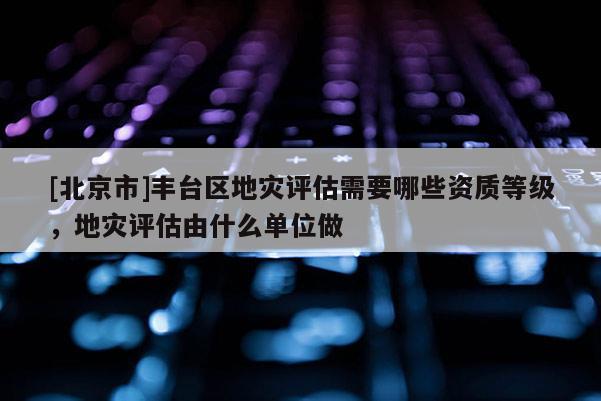 [北京市]豐臺區(qū)地災(zāi)評估需要哪些資質(zhì)等級，地災(zāi)評估由什么單位做
