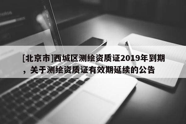 [北京市]西城區(qū)測(cè)繪資質(zhì)證2019年到期，關(guān)于測(cè)繪資質(zhì)證有效期延續(xù)的公告