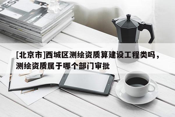 [北京市]西城區(qū)測(cè)繪資質(zhì)算建設(shè)工程類嗎，測(cè)繪資質(zhì)屬于哪個(gè)部門審批