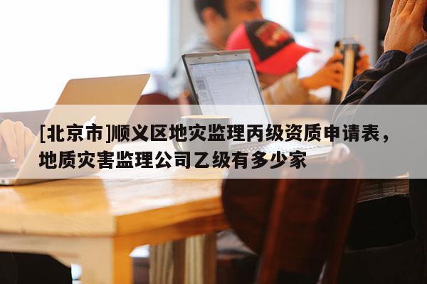 [北京市]順義區地災監理丙級資質申請表，地質災害監理公司乙級有多少家