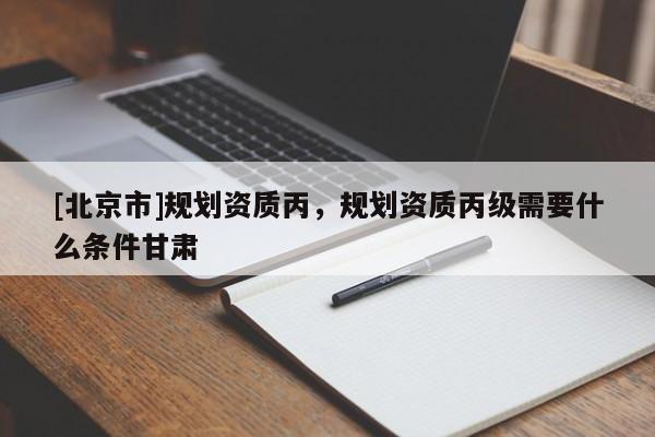 [北京市]規劃資質丙，規劃資質丙級需要什么條件甘肅