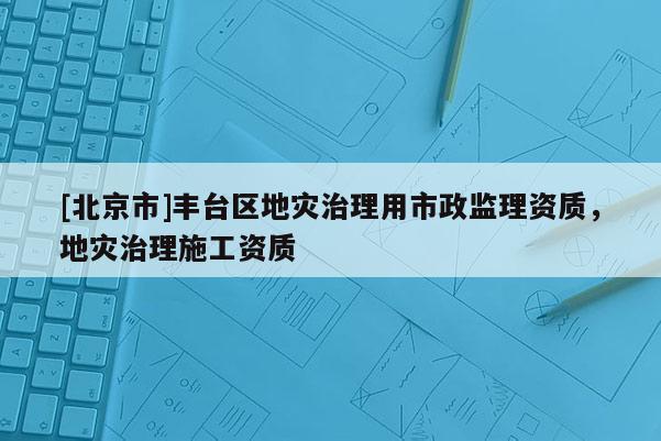 [北京市]豐臺區地災治理用市政監理資質，地災治理施工資質
