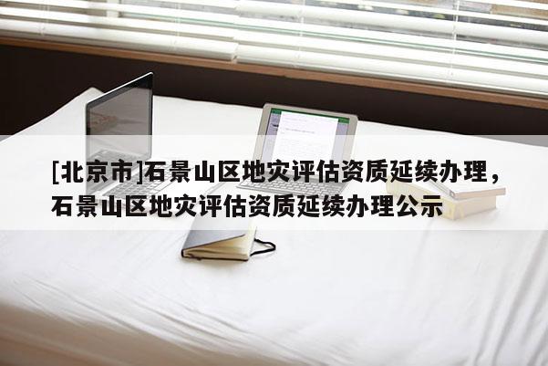 [北京市]石景山區(qū)地災(zāi)評(píng)估資質(zhì)延續(xù)辦理，石景山區(qū)地災(zāi)評(píng)估資質(zhì)延續(xù)辦理公示