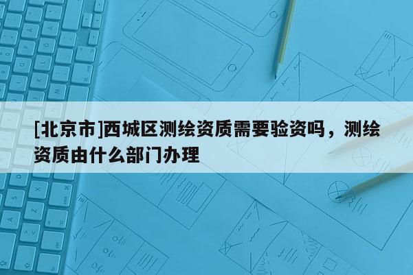[北京市]西城區(qū)測繪資質需要驗資嗎，測繪資質由什么部門辦理
