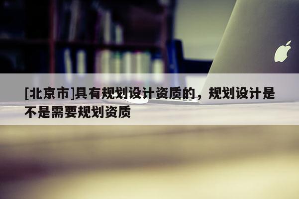 [北京市]具有規劃設計資質的，規劃設計是不是需要規劃資質