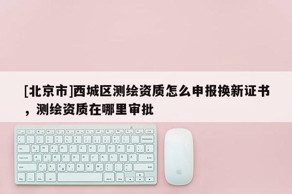 [北京市]西城區(qū)測(cè)繪資質(zhì)怎么申報(bào)換新證書，測(cè)繪資質(zhì)在哪里審批