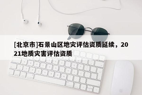 [北京市]石景山區(qū)地災評估資質延續(xù)，2021地質災害評估資質