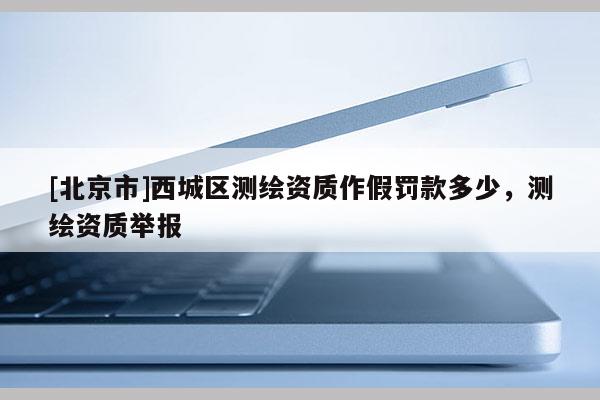 [北京市]西城區測繪資質作假罰款多少，測繪資質舉報