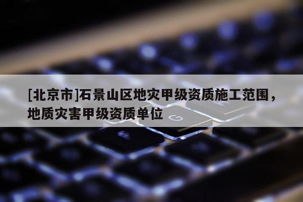 [北京市]石景山區地災甲級資質施工范圍，地質災害甲級資質單位