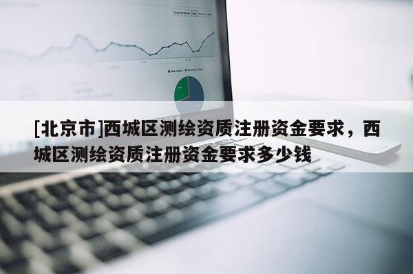 [北京市]西城區(qū)測繪資質注冊資金要求，西城區(qū)測繪資質注冊資金要求多少錢