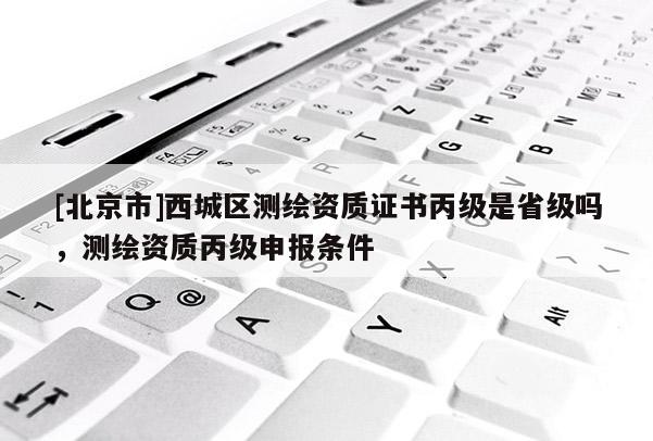 [北京市]西城區(qū)測繪資質證書丙級是省級嗎，測繪資質丙級申報條件