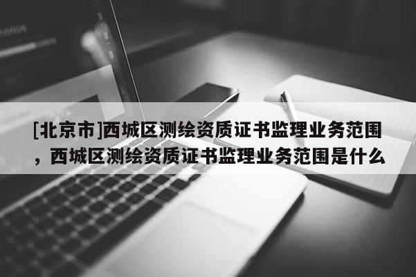 [北京市]西城區測繪資質證書監理業務范圍，西城區測繪資質證書監理業務范圍是什么