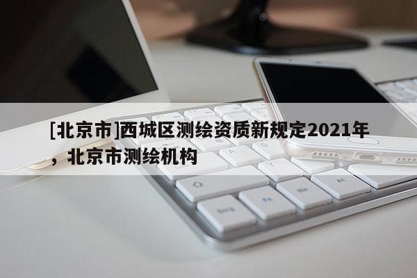 [北京市]西城區測繪資質新規定2021年，北京市測繪機構