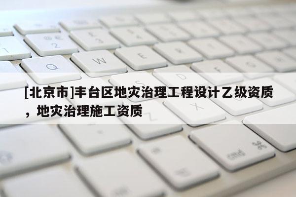 [北京市]豐臺區地災治理工程設計乙級資質，地災治理施工資質
