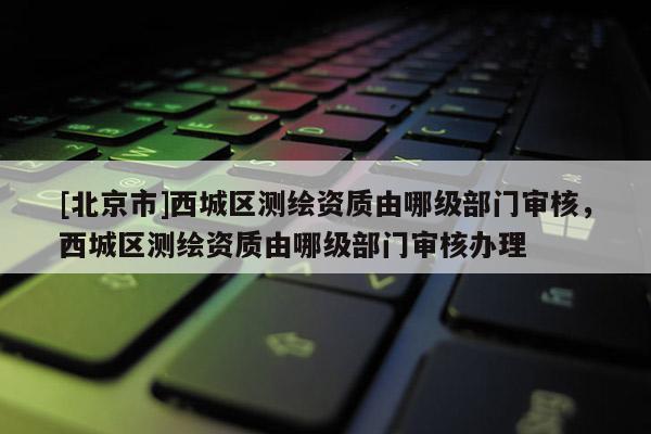 [北京市]西城區測繪資質由哪級部門審核，西城區測繪資質由哪級部門審核辦理