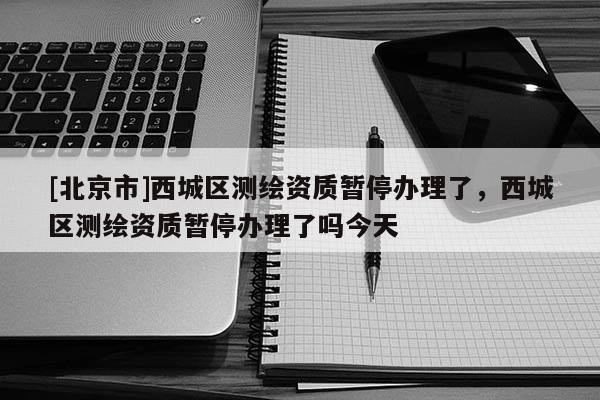 [北京市]西城區(qū)測繪資質暫停辦理了，西城區(qū)測繪資質暫停辦理了嗎今天