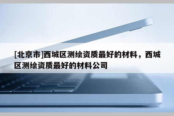 [北京市]西城區(qū)測繪資質最好的材料，西城區(qū)測繪資質最好的材料公司