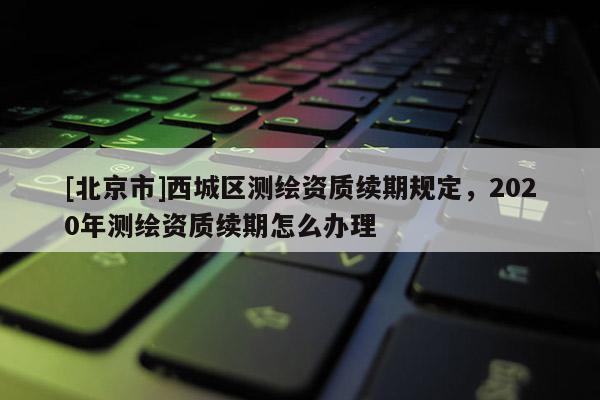 [北京市]西城區(qū)測繪資質續(xù)期規(guī)定，2020年測繪資質續(xù)期怎么辦理