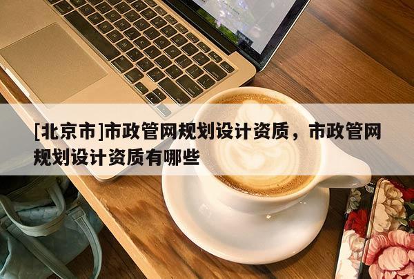 [北京市]市政管網規劃設計資質，市政管網規劃設計資質有哪些