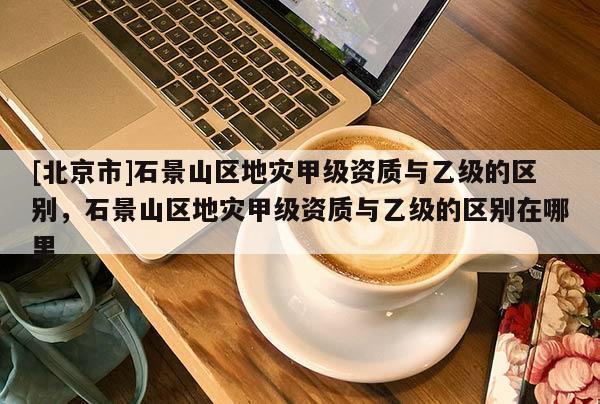 [北京市]石景山區地災甲級資質與乙級的區別，石景山區地災甲級資質與乙級的區別在哪里