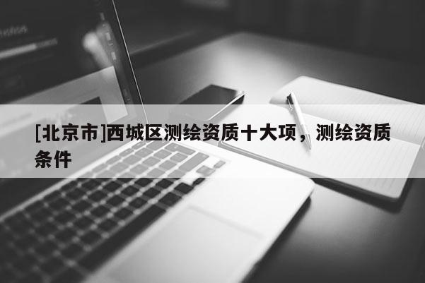 [北京市]西城區(qū)測繪資質(zhì)十大項(xiàng)，測繪資質(zhì)條件