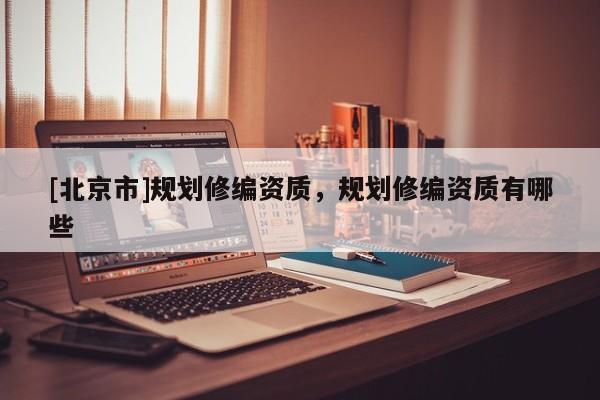[北京市]規劃修編資質，規劃修編資質有哪些