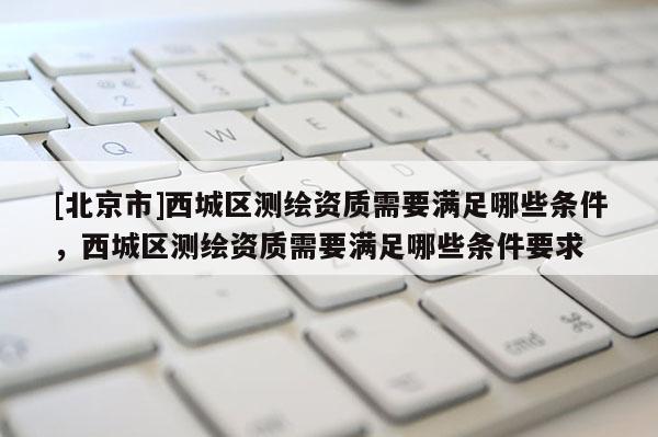 [北京市]西城區測繪資質需要滿足哪些條件，西城區測繪資質需要滿足哪些條件要求