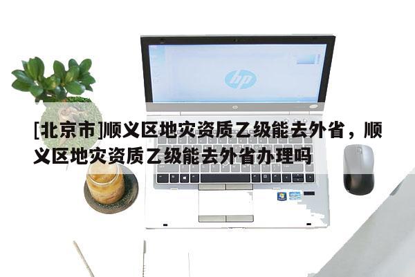 [北京市]順義區地災資質乙級能去外省，順義區地災資質乙級能去外省辦理嗎