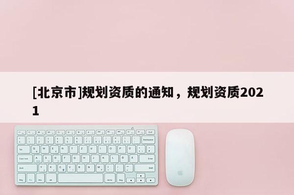 [北京市]規(guī)劃資質(zhì)的通知，規(guī)劃資質(zhì)2021