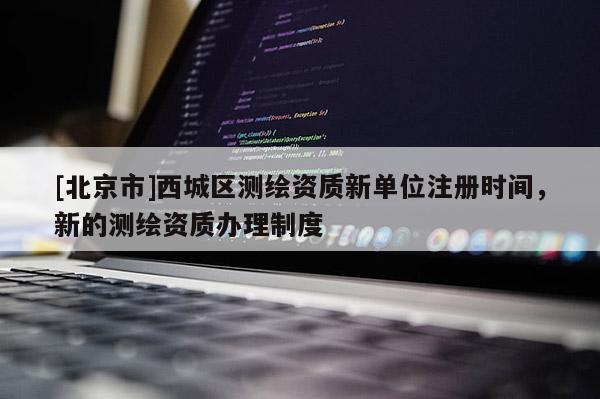 [北京市]西城區測繪資質新單位注冊時間，新的測繪資質辦理制度