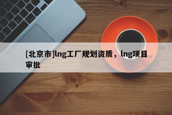 [北京市]lng工廠規劃資質，lng項目審批