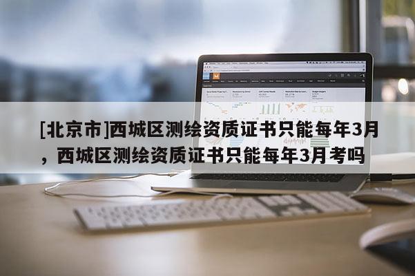 [北京市]西城區測繪資質證書只能每年3月，西城區測繪資質證書只能每年3月考嗎