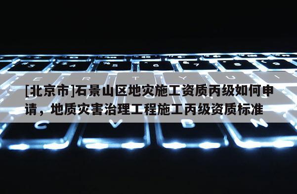 [北京市]石景山區(qū)地災(zāi)施工資質(zhì)丙級(jí)如何申請(qǐng)，地質(zhì)災(zāi)害治理工程施工丙級(jí)資質(zhì)標(biāo)準(zhǔn)