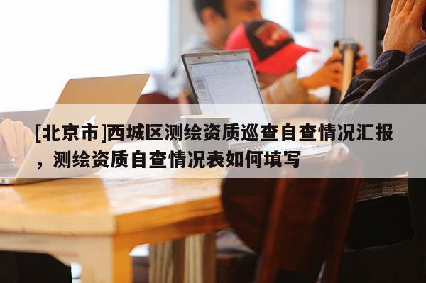 [北京市]西城區測繪資質巡查自查情況匯報，測繪資質自查情況表如何填寫