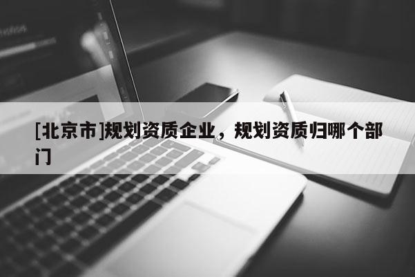 [北京市]規劃資質企業，規劃資質歸哪個部門